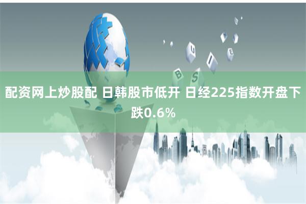 配资网上炒股配 日韩股市低开 日经225指数开盘下跌0.6%