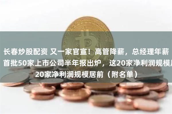 长春炒股配资 又一家官宣！高管降薪，总经理年薪打“六五折”！首批50家上市公司半年报出炉，这20家净利润规模居前（附名单）