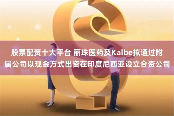 股票配资十大平台 丽珠医药及Kalbe拟通过附属公司以现金方式出资在印度尼西亚设立合资公司