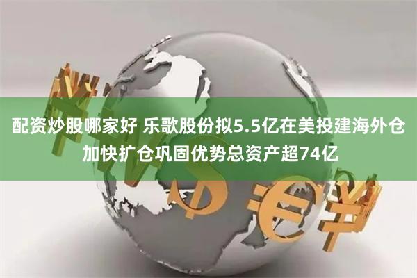 配资炒股哪家好 乐歌股份拟5.5亿在美投建海外仓 加快扩仓巩固优势总资产超74亿