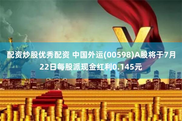 配资炒股优秀配资 中国外运(00598)A股将于7月22日每股派现金红利0.145元