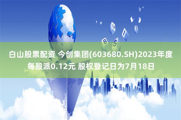 白山股票配资 今创集团(603680.SH)2023年度每股派0.12元 股权登记日为7月18日