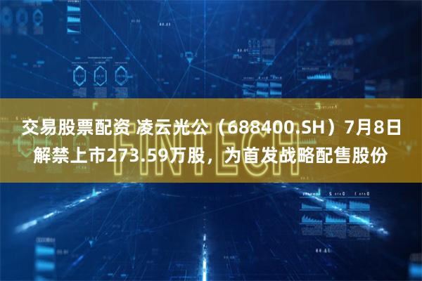 交易股票配资 凌云光公（688400.SH）7月8日解禁上市273.59万股，为首发战略配售股份