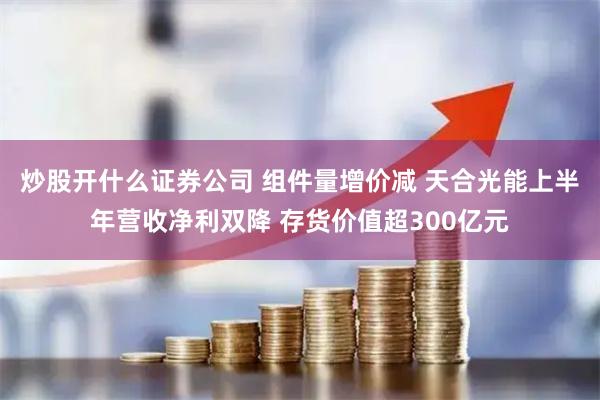 炒股开什么证券公司 组件量增价减 天合光能上半年营收净利双降 存货价值超300亿元