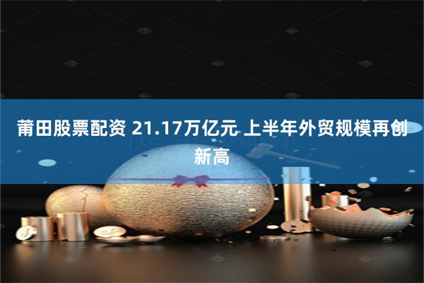 莆田股票配资 21.17万亿元 上半年外贸规模再创新高