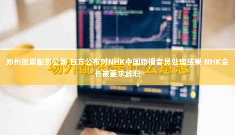 郑州股票配资公司 日方公布对NHK中国籍播音员处理结果 NHK会长被要求辞职