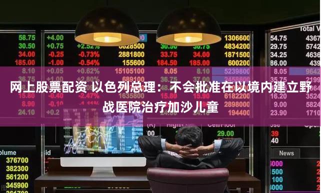 网上股票配资 以色列总理：不会批准在以境内建立野战医院治疗加沙儿童