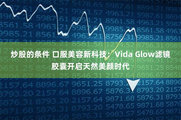 炒股的条件 口服美容新科技：Vida Glow滤镜胶囊开启天然美颜时代