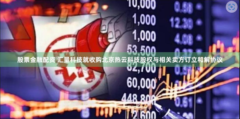 股票金融配资 汇量科技就收购北京热云科技股权与相关卖方订立和解协议