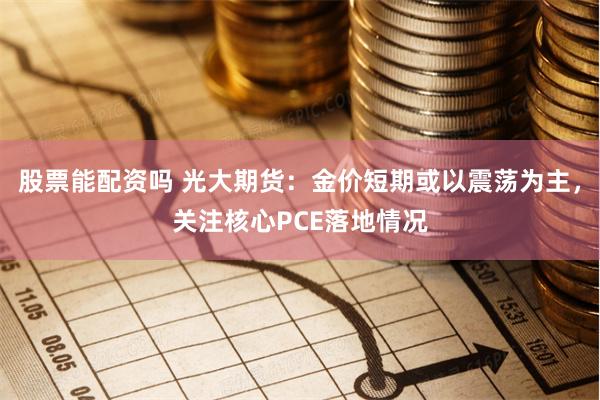 股票能配资吗 光大期货：金价短期或以震荡为主，关注核心PCE落地情况