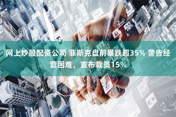 网上炒股配资公司 菲斯克盘前暴跌超35% 警告经营困难，宣布裁员15%