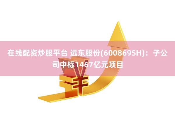 在线配资炒股平台 远东股份(600869SH)：子公司中标1467亿元项目