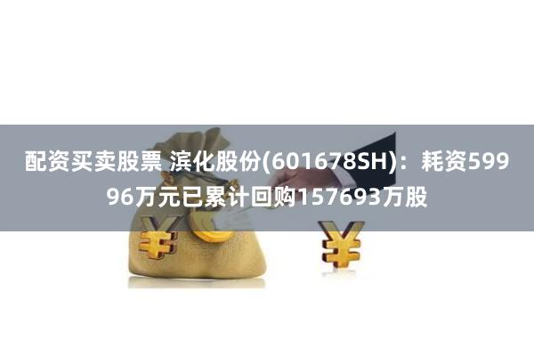 配资买卖股票 滨化股份(601678SH)：耗资59996万元已累计回购157693万股