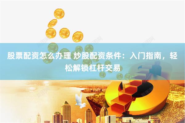 股票配资怎么办理 炒股配资条件：入门指南，轻松解锁杠杆交易