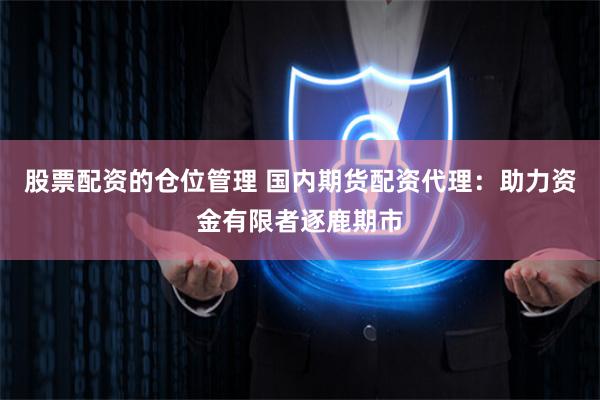 股票配资的仓位管理 国内期货配资代理：助力资金有限者逐鹿期市