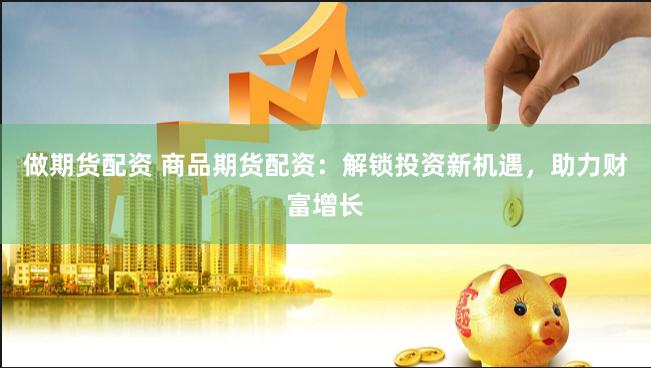 做期货配资 商品期货配资：解锁投资新机遇，助力财富增长