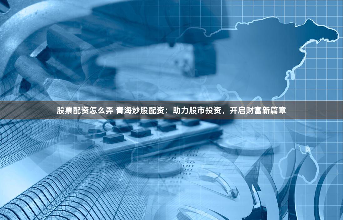 股票配资怎么弄 青海炒股配资：助力股市投资，开启财富新篇章