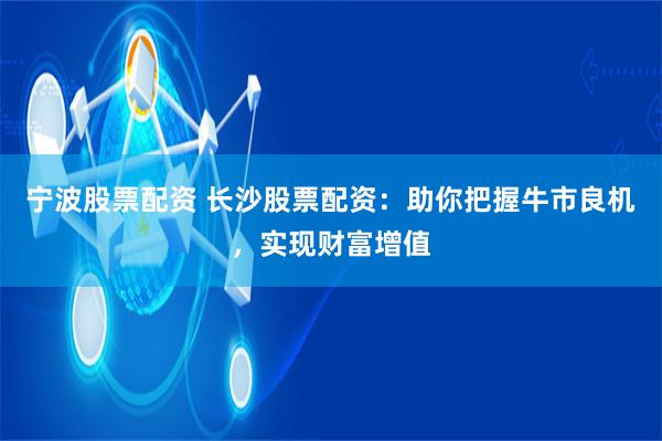 宁波股票配资 长沙股票配资：助你把握牛市良机，实现财富增值