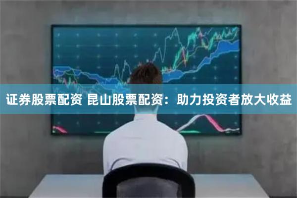 证券股票配资 昆山股票配资：助力投资者放大收益