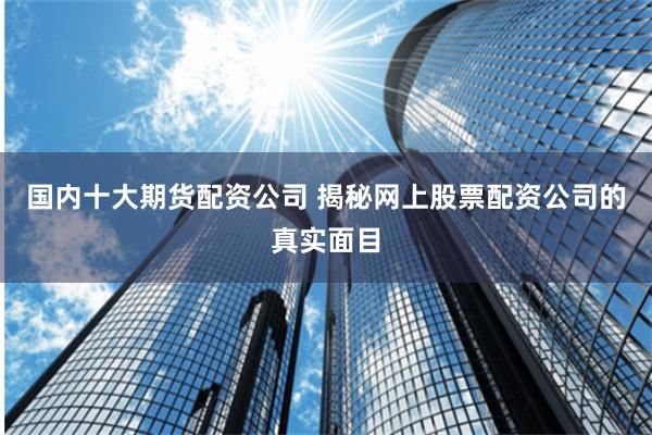 国内十大期货配资公司 揭秘网上股票配资公司的真实面目
