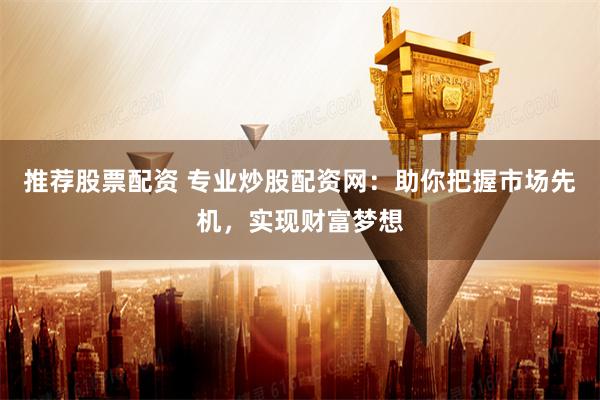 推荐股票配资 专业炒股配资网：助你把握市场先机，实现财富梦想