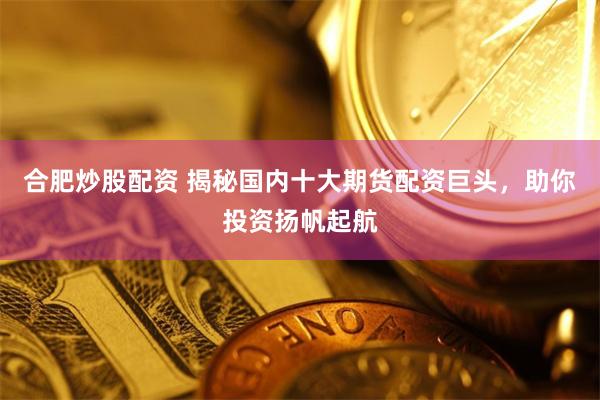 合肥炒股配资 揭秘国内十大期货配资巨头，助你投资扬帆起航