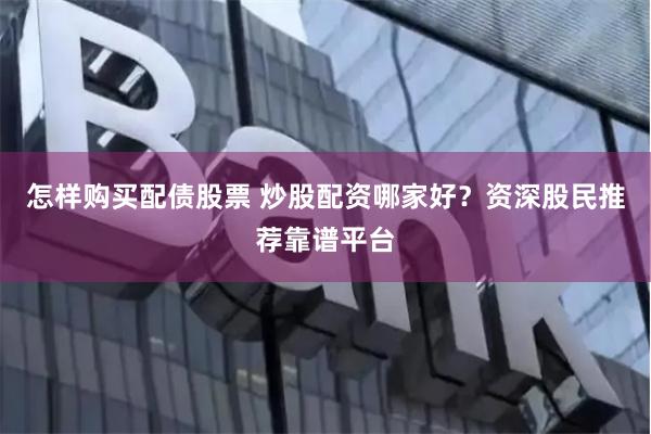 怎样购买配债股票 炒股配资哪家好？资深股民推荐靠谱平台