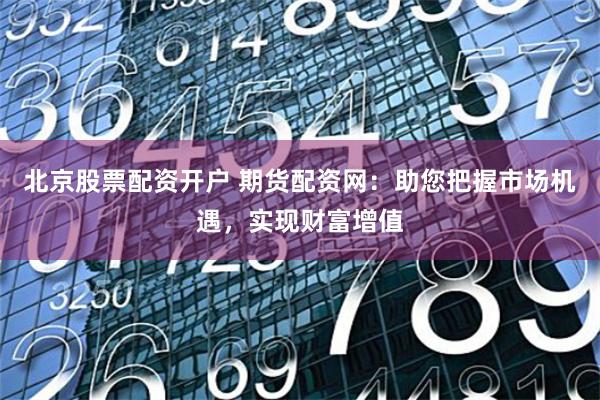 北京股票配资开户 期货配资网：助您把握市场机遇，实现财富增值