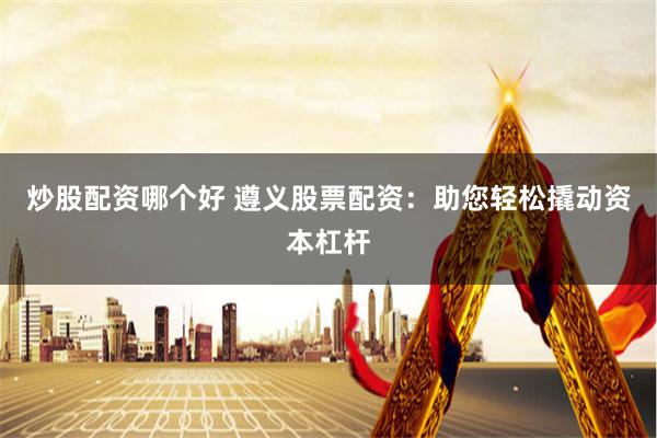 炒股配资哪个好 遵义股票配资：助您轻松撬动资本杠杆