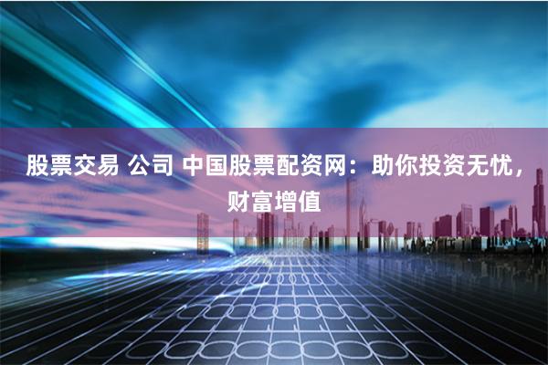 股票交易 公司 中国股票配资网：助你投资无忧，财富增值