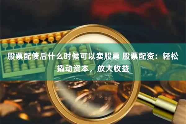 股票配债后什么时候可以卖股票 股票配资：轻松撬动资本，放大收益