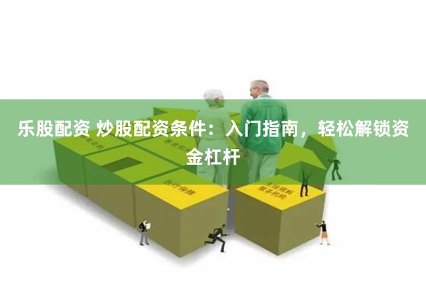 乐股配资 炒股配资条件：入门指南，轻松解锁资金杠杆