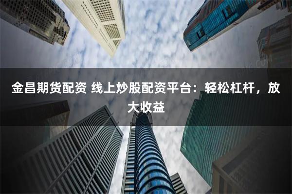 金昌期货配资 线上炒股配资平台：轻松杠杆，放大收益