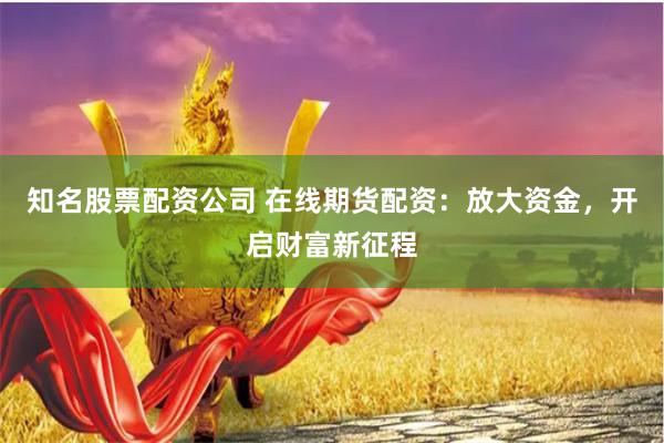 知名股票配资公司 在线期货配资：放大资金，开启财富新征程